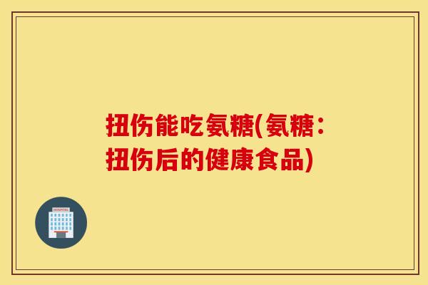 扭伤能吃氨糖(氨糖：扭伤后的健康食品)