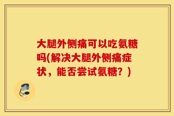 大腿外侧痛可以吃氨糖吗(解决大腿外侧痛症状，能否尝试氨糖？)