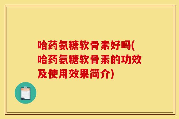 哈药氨糖软骨素好吗(哈药氨糖软骨素的功效及使用效果简介)