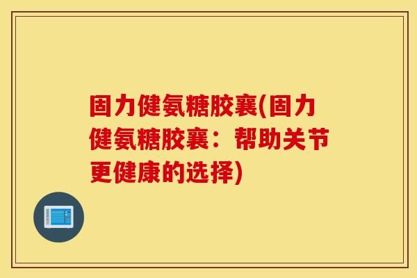 固力健氨糖胶襄(固力健氨糖胶襄：帮助关节更健康的选择)