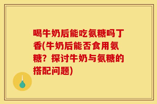 喝牛奶后能吃氨糖吗丁香(牛奶后能否食用氨糖？探讨牛奶与氨糖的搭配问题)