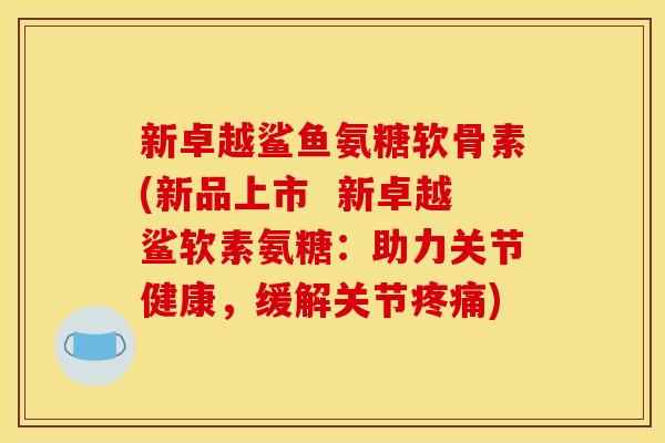 新卓越鲨鱼氨糖软骨素(新品上市  新卓越鲨软素氨糖：助力关节健康，缓解关节疼痛)
