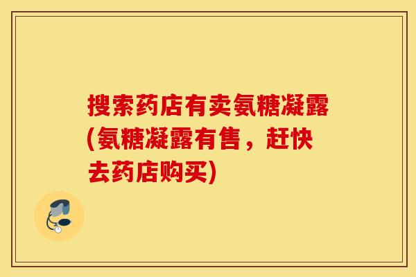 搜索药店有卖氨糖凝露(氨糖凝露有售，赶快去药店购买)