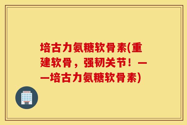 培古力氨糖软骨素(重建软骨,强韧关节!——培古力氨糖软骨素) 培古力氨糖软骨素(重建软骨,强韧关节!——培古力氨糖软骨素)