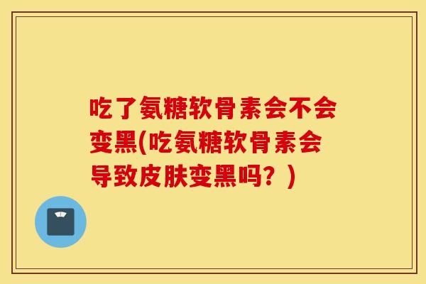 吃了氨糖软骨素会不会变黑(吃氨糖软骨素会导致皮肤变黑吗？)