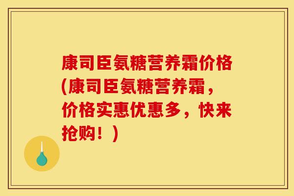 康司臣氨糖营养霜价格(康司臣氨糖营养霜，价格实惠优惠多，快来抢购！)