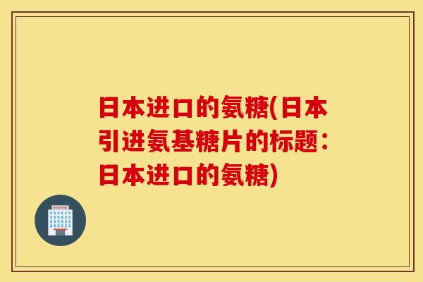日本进口的氨糖(日本引进氨基糖片的标题：日本进口的氨糖)