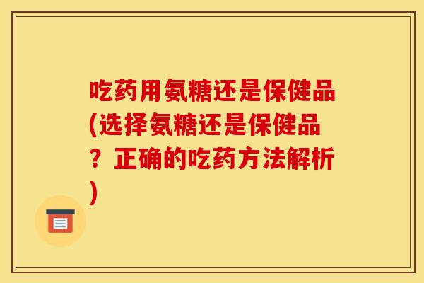 吃药用氨糖还是保健品(选择氨糖还是保健品？正确的吃药方法解析)