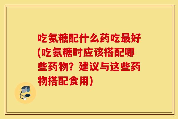 吃氨糖配什么药吃最好(吃氨糖时应该搭配哪些药物？建议与这些药物搭配食用)