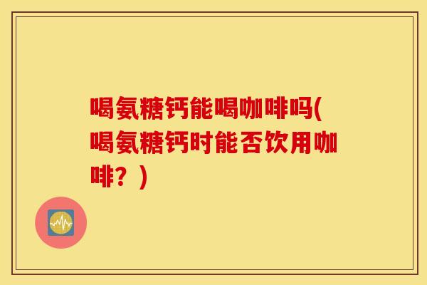 喝氨糖钙能喝咖啡吗(喝氨糖钙时能否饮用咖啡？)