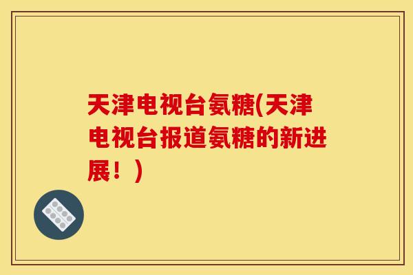 天津电视台氨糖(天津电视台报道氨糖的新进展！)
