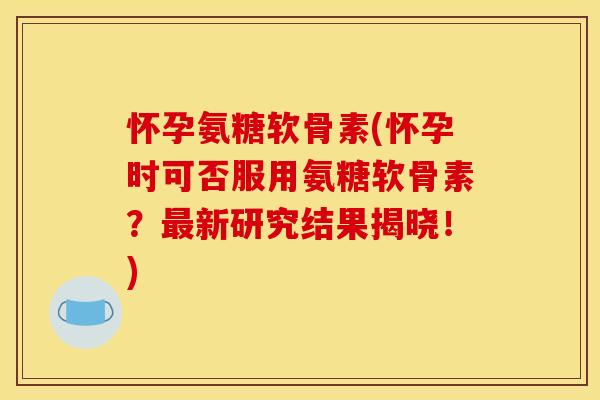 怀孕氨糖软骨素(怀孕时可否服用氨糖软骨素？最新研究结果揭晓！)