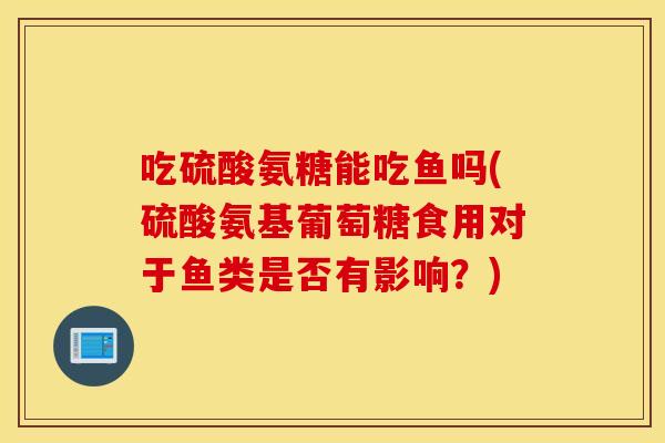 吃硫酸氨糖能吃鱼吗(硫酸氨基葡萄糖食用对于鱼类是否有影响？)