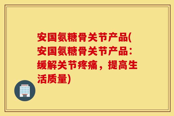 安国氨糖骨关节产品(安国氨糖骨关节产品：缓解关节疼痛，提高生活质量)