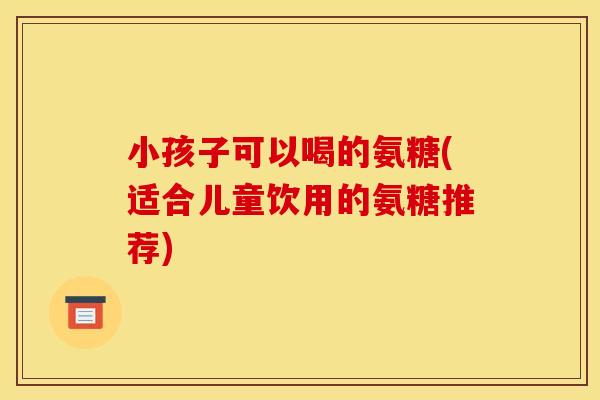 小孩子可以喝的氨糖(适合儿童饮用的氨糖推荐) 小孩子可以喝的氨糖(适合儿童饮用的氨糖推荐)