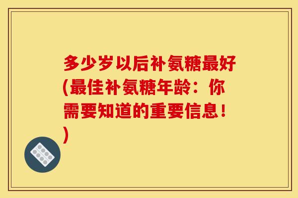多少岁以后补氨糖最好(最佳补氨糖年龄：你需要知道的重要信息！)