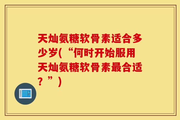 天灿氨糖软骨素适合多少岁(“何时开始服用天灿氨糖软骨素最合适?”) 天灿氨糖软骨素适合多少岁(“何时开始服用天灿氨糖软骨素最合适?”)