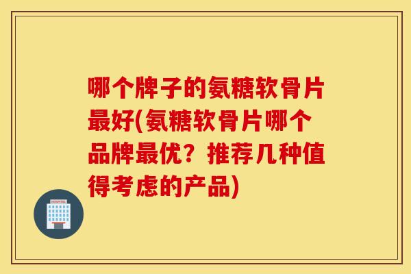哪个牌子的氨糖软骨片最好(氨糖软骨片哪个品牌最优？推荐几种值得考虑的产品)