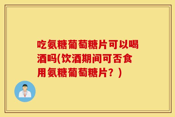 吃氨糖葡萄糖片可以喝酒吗(饮酒期间可否食用氨糖葡萄糖片？)