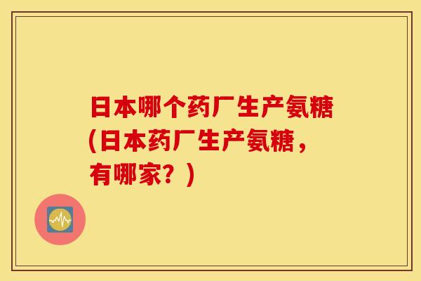 日本哪个药厂生产氨糖(日本药厂生产氨糖，有哪家？)