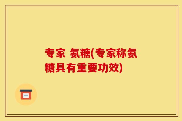专家 氨糖(专家称氨糖具有重要功效)