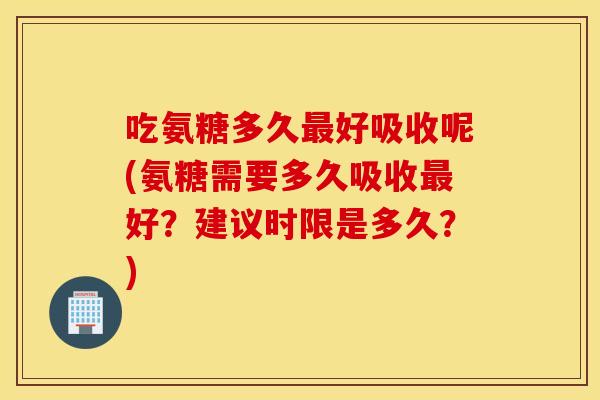 吃氨糖多久最好吸收呢(氨糖需要多久吸收最好?建议时限是多久?) 吃氨糖多久最好吸收呢(氨糖需要多久吸收最好?建议时限是多久?)