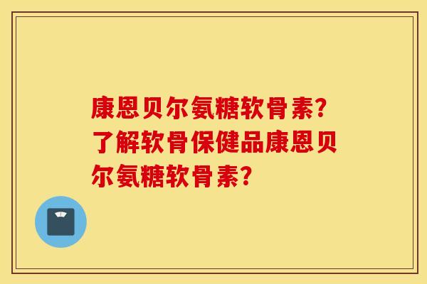 康恩贝尔氨糖软骨素？了解软骨保健品康恩贝尔氨糖软骨素？