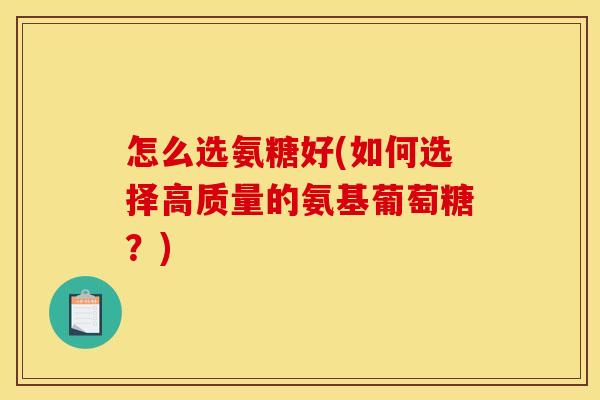 怎么选氨糖好(如何选择高质量的氨基葡萄糖？)