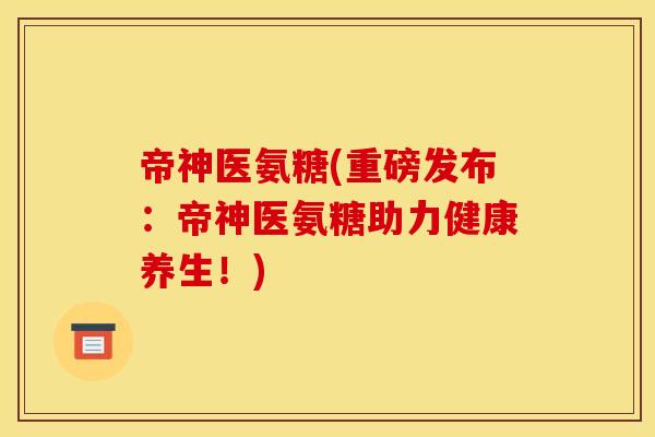 帝神医氨糖(重磅发布：帝神医氨糖助力健康养生！)