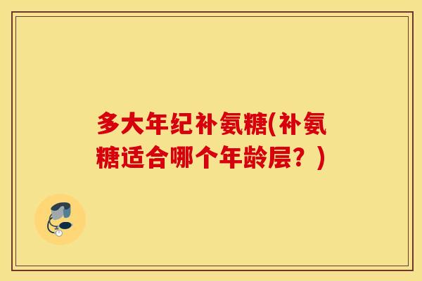多大年纪补氨糖(补氨糖适合哪个年龄层？)