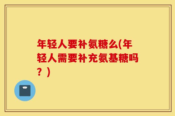 年轻人要补氨糖么(年轻人需要补充氨基糖吗？)
