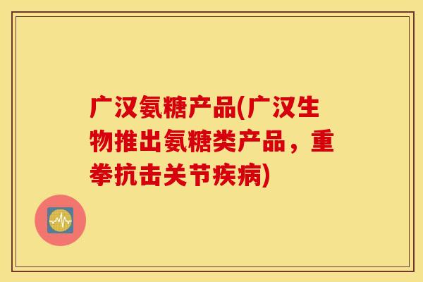 广汉氨糖产品(广汉生物推出氨糖类产品，重拳抗击关节疾病)