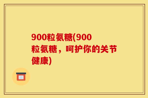 900粒氨糖(900粒氨糖，呵护你的关节健康)