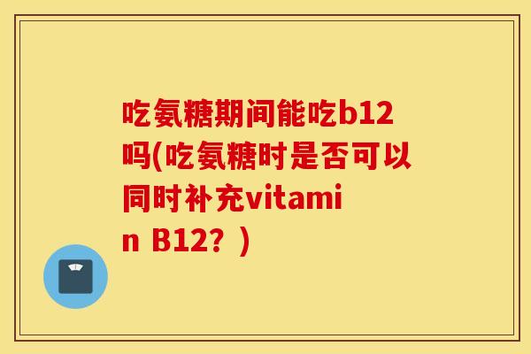吃氨糖期间能吃b12吗(吃氨糖时是否可以同时补充vitamin B12？)