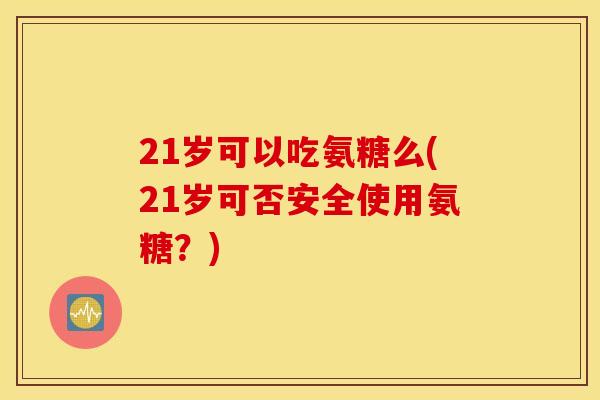 21岁可以吃氨糖么(21岁可否安全使用氨糖?) 21岁可以吃氨糖么(21岁可否安全使用氨糖?)