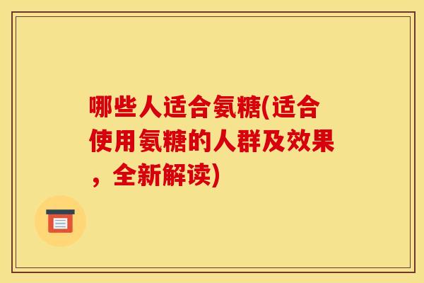 哪些人适合氨糖(适合使用氨糖的人群及效果，全新解读)