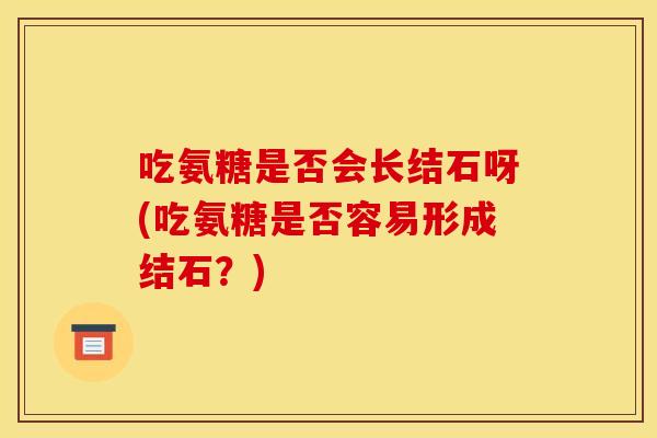 吃氨糖是否会长结石呀(吃氨糖是否容易形成结石？)