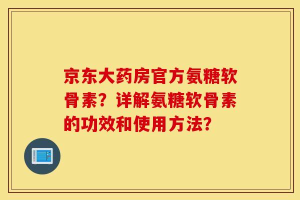 京东大药房官方氨糖软骨素？详解氨糖软骨素的功效和使用方法？