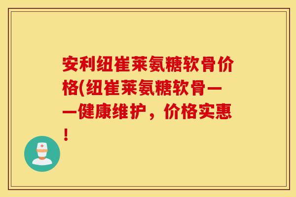 安利纽崔莱氨糖软骨价格(纽崔莱氨糖软骨——健康维护，价格实惠！