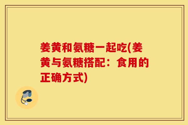 姜黄和氨糖一起吃(姜黄与氨糖搭配：食用的正确方式)