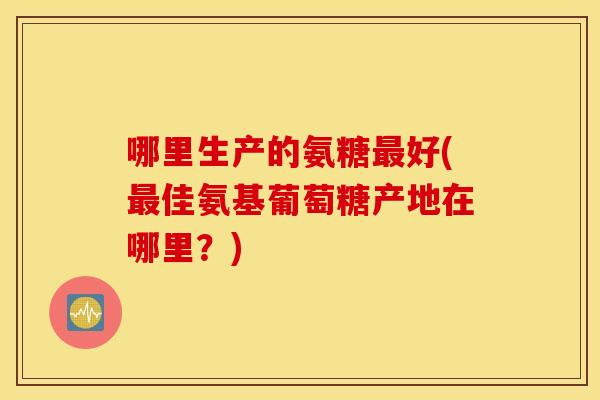 哪里生产的氨糖最好(最佳氨基葡萄糖产地在哪里？)