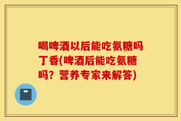 喝啤酒以后能吃氨糖吗丁香(啤酒后能吃氨糖吗？营养专家来解答)
