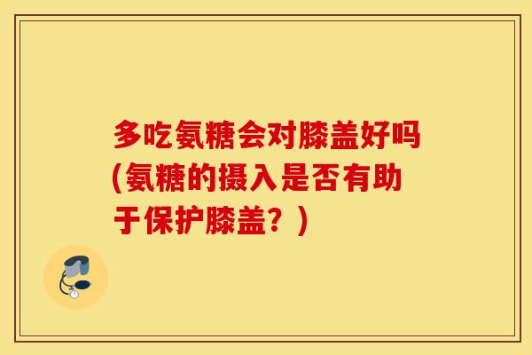 多吃氨糖会对膝盖好吗(氨糖的摄入是否有助于保护膝盖?) 多吃氨糖会对膝盖好吗(氨糖的摄入是否有助于保护膝盖?)