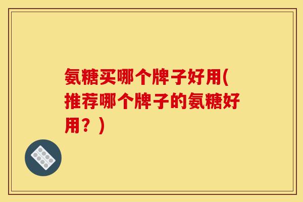氨糖买哪个牌子好用(推荐哪个牌子的氨糖好用？)