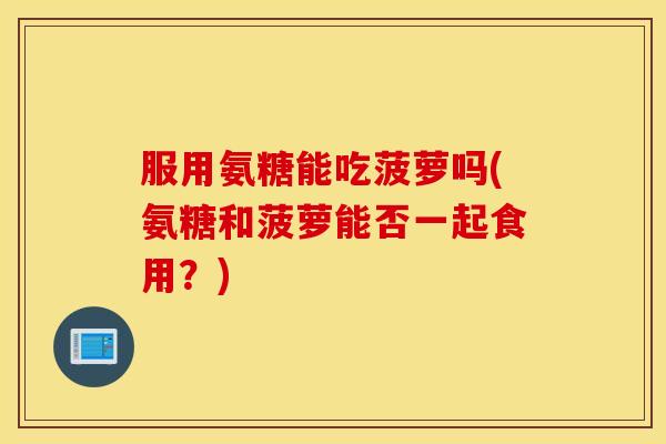 服用氨糖能吃菠萝吗(氨糖和菠萝能否一起食用？)