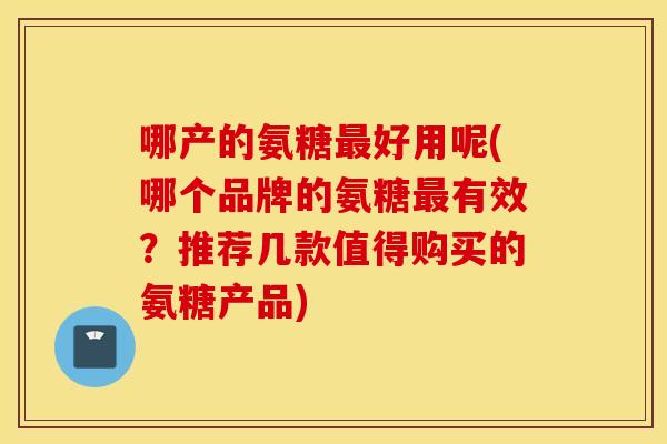 哪产的氨糖最好用呢(哪个品牌的氨糖最有效？推荐几款值得购买的氨糖产品)