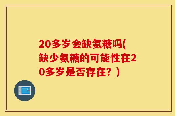 20多岁会缺氨糖吗(缺少氨糖的可能性在20多岁是否存在？)