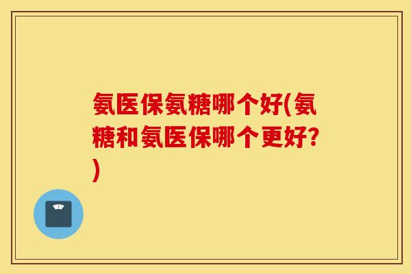 氨医保氨糖哪个好(氨糖和氨医保哪个更好？)