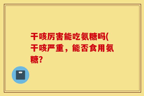 干咳厉害能吃氨糖吗(干咳严重，能否食用氨糖？