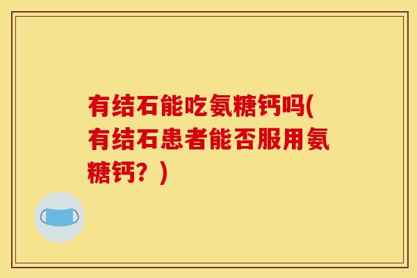 有结石能吃氨糖钙吗(有结石患者能否服用氨糖钙?) 有结石能吃氨糖钙吗(有结石患者能否服用氨糖钙?)